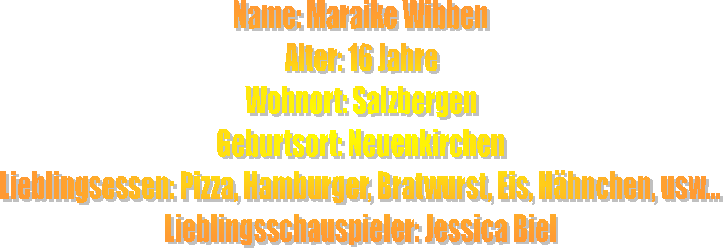 Name: Maraike Wibben
Alter: 16 Jahre
Wohnort: Salzbergen
Geburtsort: Neuenkirchen
Lieblingsessen: Pizza, Hamburger, Bratwurst, Eis, H�hnchen, usw...
Lieblingsschauspieler: Jessica Biel
